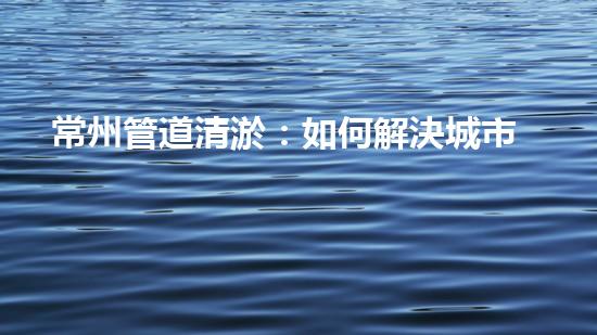 常州管道清淤：如何解決城市管網(wǎng)堵塞難題？